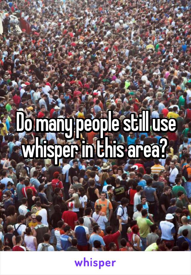 Do many people still use whisper in this area? 