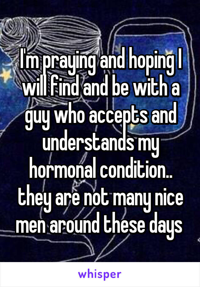 I'm praying and hoping I will find and be with a guy who accepts and understands my hormonal condition.. they are not many nice men around these days 