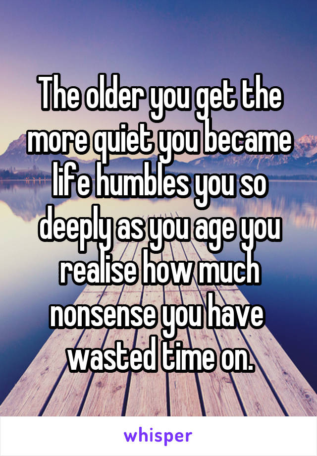 The older you get the more quiet you became life humbles you so deeply as you age you realise how much nonsense you have  wasted time on.