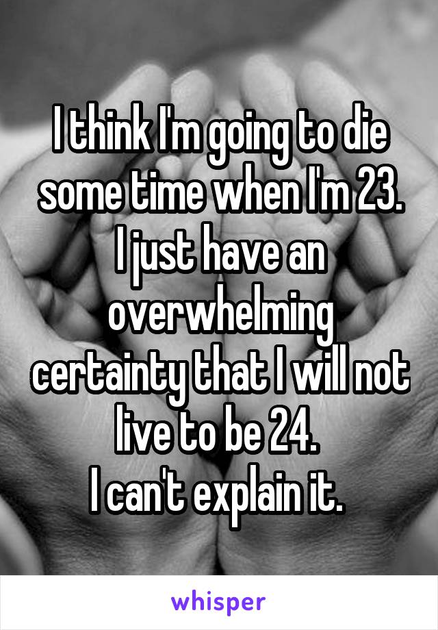 I think I'm going to die some time when I'm 23.
I just have an overwhelming certainty that I will not live to be 24. 
I can't explain it. 