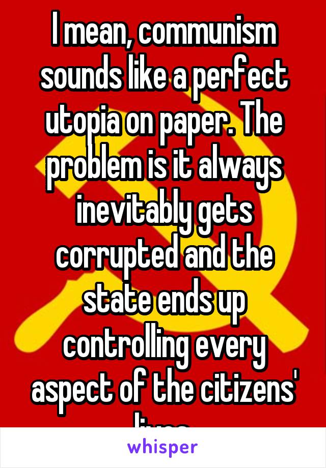 I mean, communism sounds like a perfect utopia on paper. The problem is it always inevitably gets corrupted and the state ends up controlling every aspect of the citizens' lives.