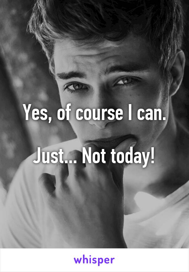 Yes, of course I can.

Just... Not today!