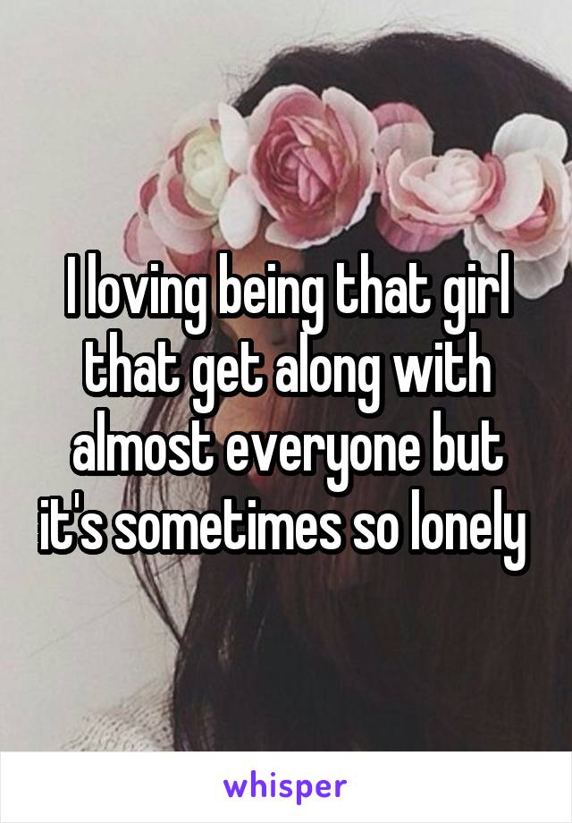 I loving being that girl that get along with almost everyone but it's sometimes so lonely 