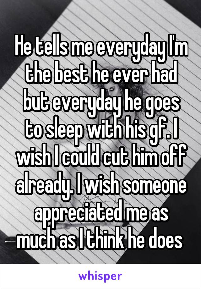 He tells me everyday I'm the best he ever had but everyday he goes to sleep with his gf. I wish I could cut him off already. I wish someone appreciated me as much as I think he does 