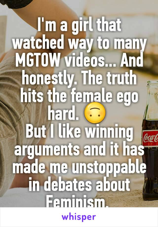 I'm a girl that watched way to many MGTOW videos... And honestly. The truth hits the female ego hard. 🙃 
But I like winning arguments and it has made me unstoppable in debates about Feminism. 