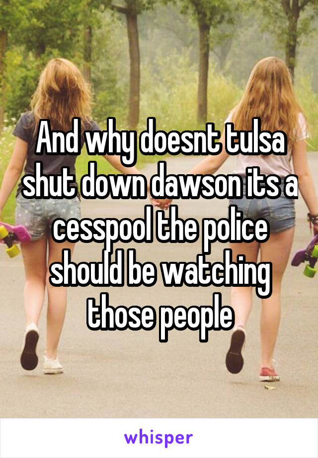 And why doesnt tulsa shut down dawson its a cesspool the police should be watching those people