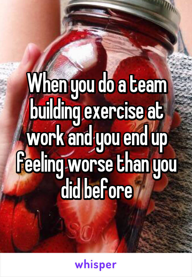 When you do a team building exercise at work and you end up feeling worse than you did before