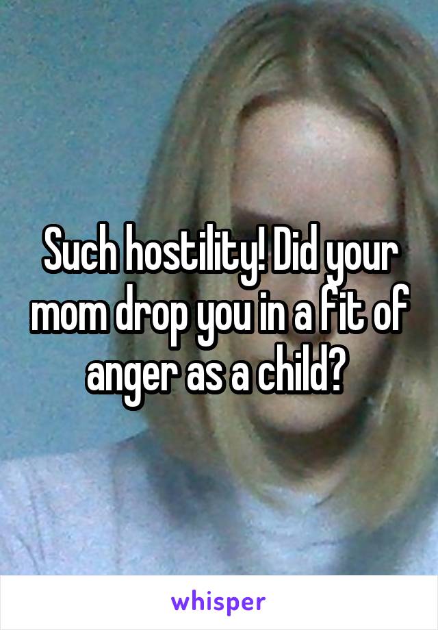 Such hostility! Did your mom drop you in a fit of anger as a child? 