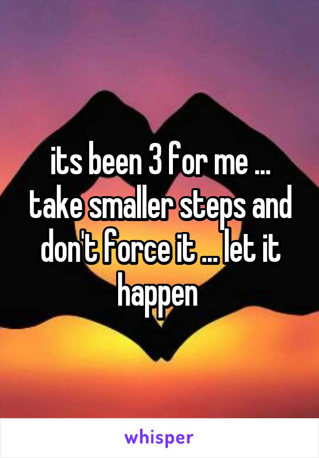 its been 3 for me ... take smaller steps and don't force it ... let it happen 