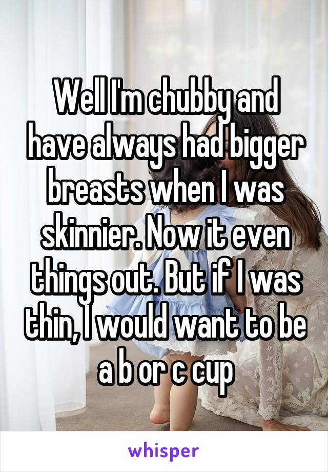 Well I'm chubby and have always had bigger breasts when I was skinnier. Now it even things out. But if I was thin, I would want to be a b or c cup