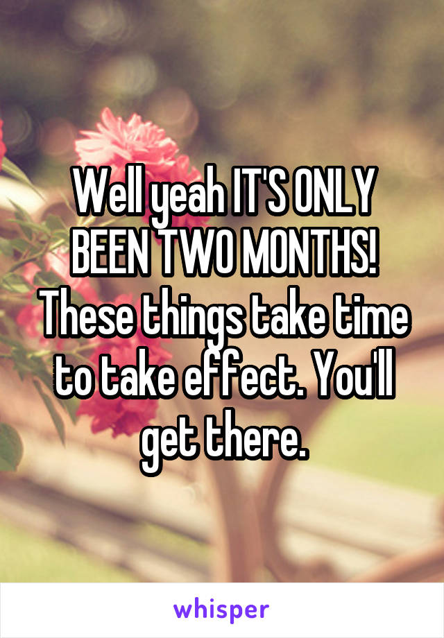 Well yeah IT'S ONLY BEEN TWO MONTHS! These things take time to take effect. You'll get there.