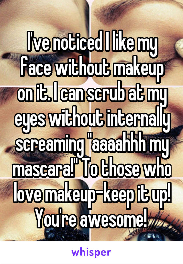 I've noticed I like my face without makeup on it. I can scrub at my eyes without internally screaming "aaaahhh my mascara!" To those who love makeup-keep it up! You're awesome! 