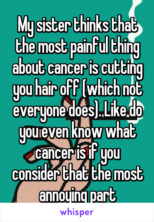 My sister thinks that the most painful thing about cancer is cutting you hair off (which not everyone does). Like do you even know what cancer is if you consider that the most annoying part