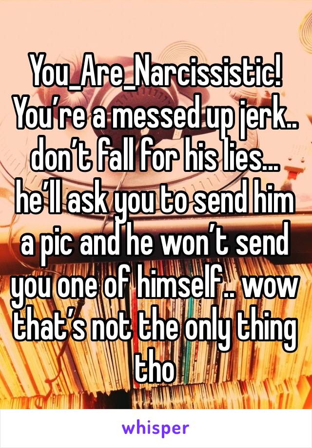 You_Are_Narcissistic! You’re a messed up jerk.. don’t fall for his lies... he’ll ask you to send him a pic and he won’t send you one of himself.. wow that’s not the only thing tho