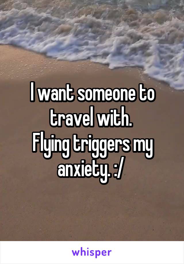 I want someone to travel with. 
Flying triggers my anxiety. :/ 