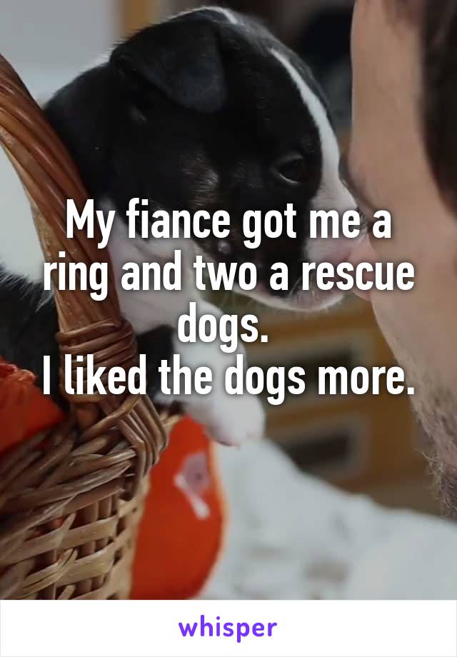 My fiance got me a ring and two a rescue dogs. 
I liked the dogs more. 