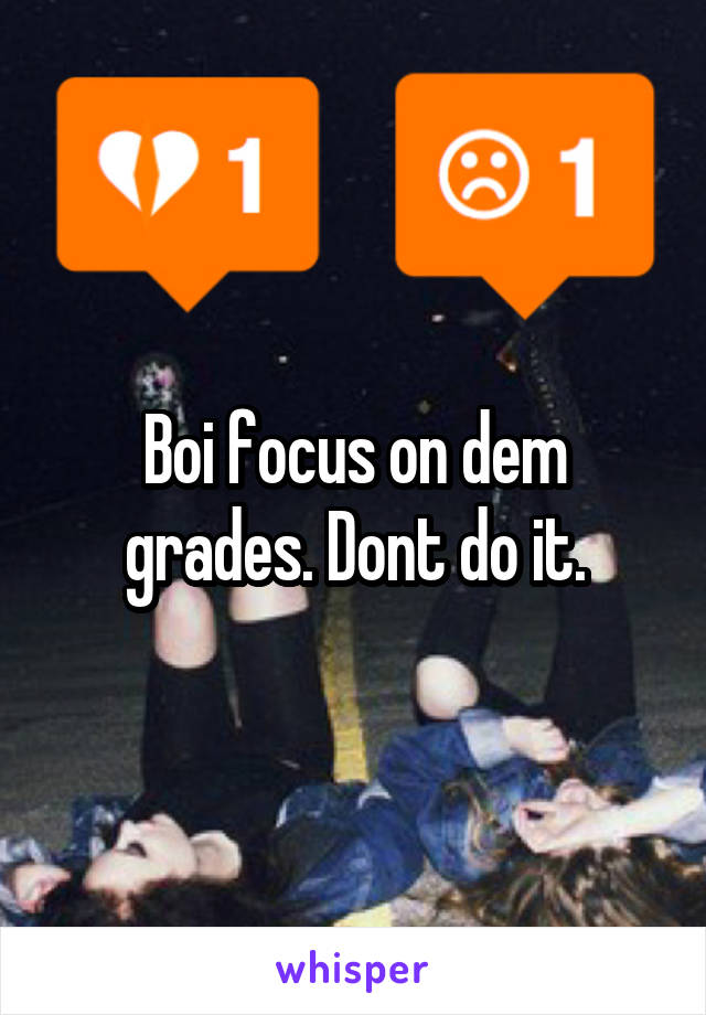 Boi focus on dem grades. Dont do it.