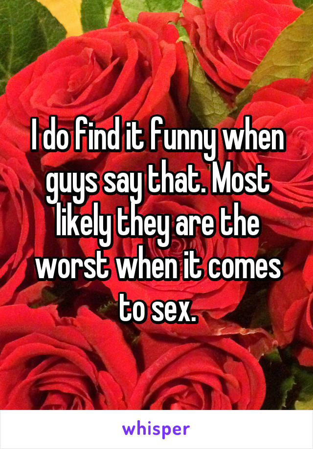 I do find it funny when guys say that. Most likely they are the worst when it comes to sex.