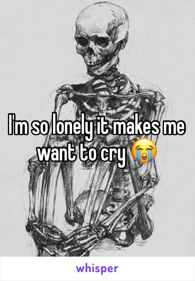 I'm so lonely it makes me want to cry 😭 