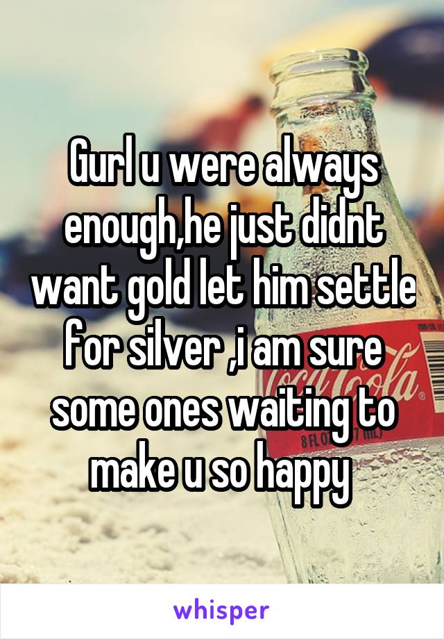 Gurl u were always enough,he just didnt want gold let him settle for silver ,i am sure some ones waiting to make u so happy 