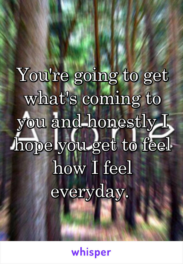 You're going to get what's coming to you and honestly I hope you get to feel how I feel everyday. 