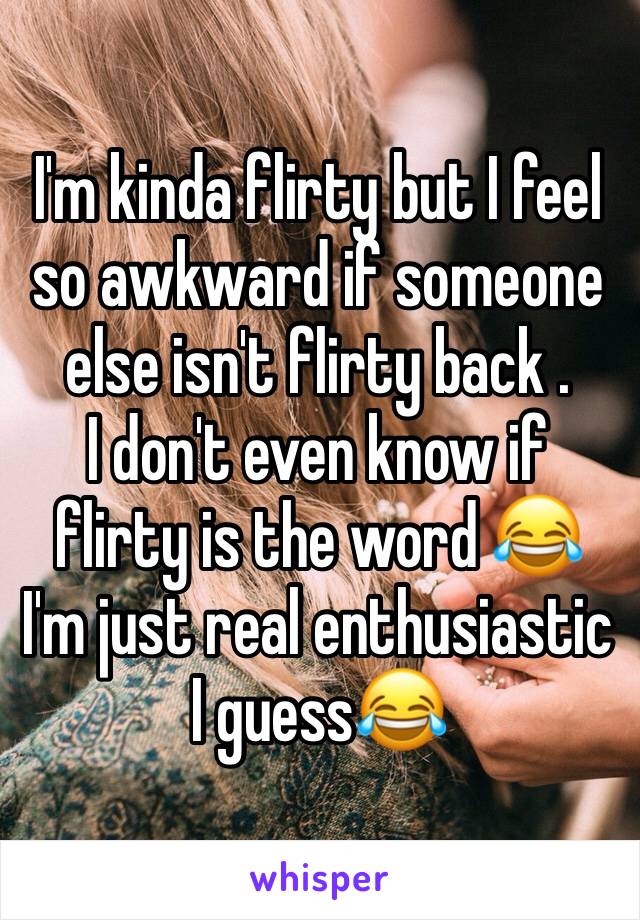 I'm kinda flirty but I feel so awkward if someone else isn't flirty back . 
I don't even know if flirty is the word 😂 I'm just real enthusiastic I guess😂