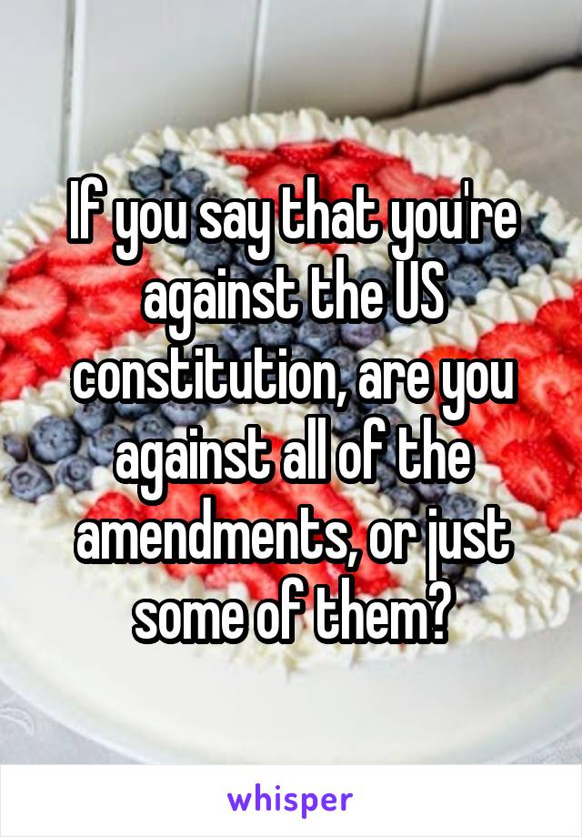 If you say that you're against the US constitution, are you against all of the amendments, or just some of them?