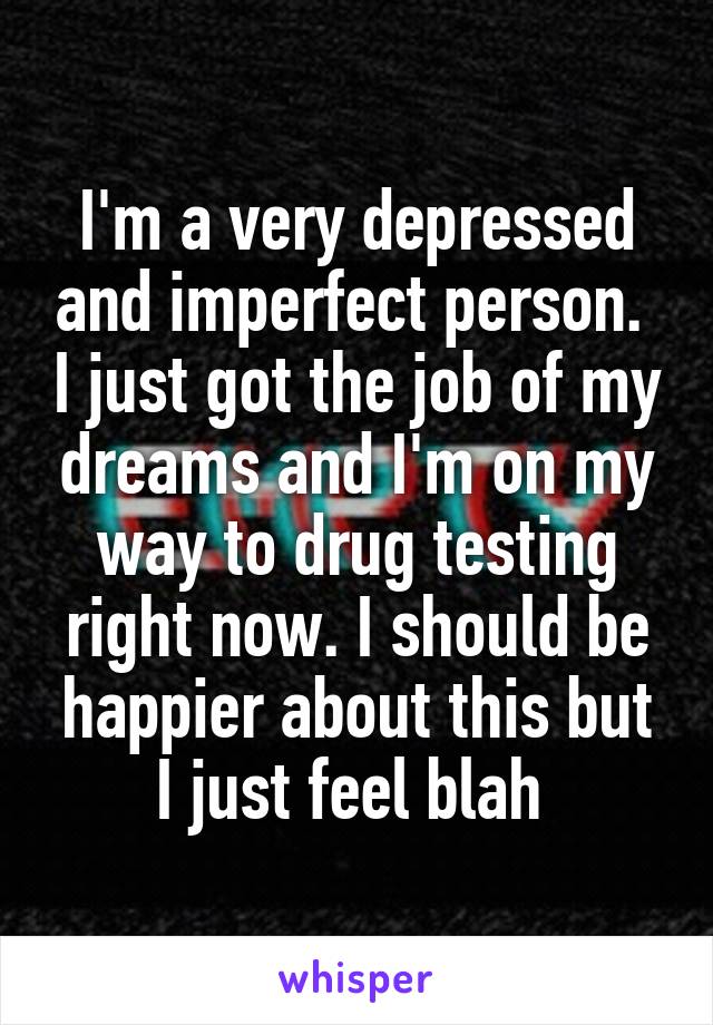 I'm a very depressed and imperfect person.  I just got the job of my dreams and I'm on my way to drug testing right now. I should be happier about this but I just feel blah 