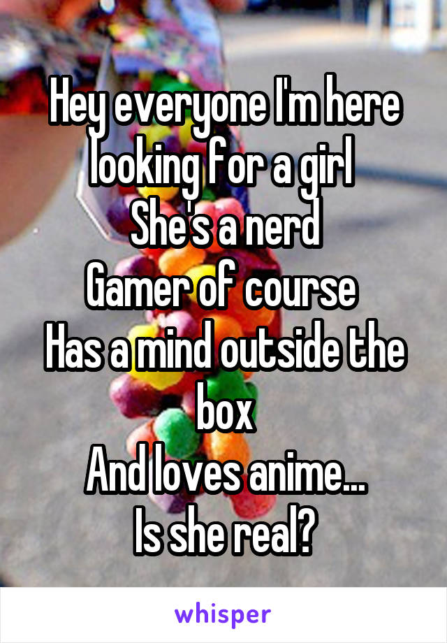 Hey everyone I'm here looking for a girl 
She's a nerd
Gamer of course 
Has a mind outside the box
And loves anime...
Is she real?