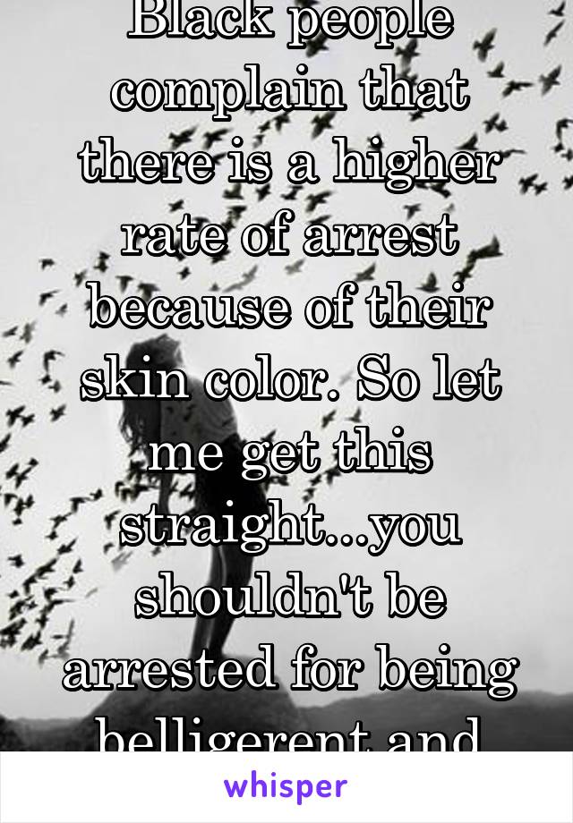 Black people complain that there is a higher rate of arrest because of their skin color. So let me get this straight...you shouldn't be arrested for being belligerent and doing the crimes? 