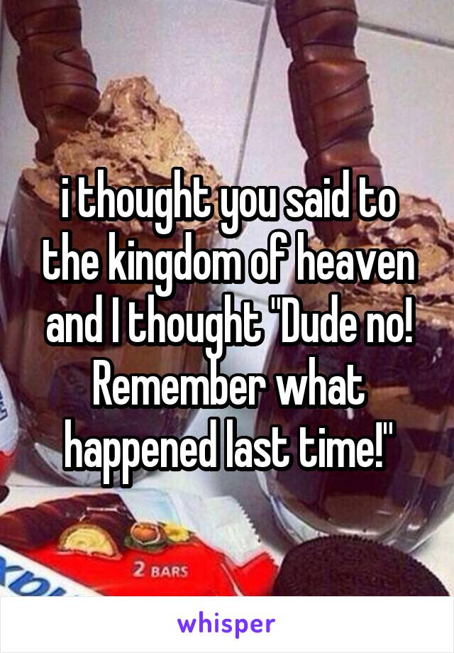 i thought you said to the kingdom of heaven and I thought "Dude no! Remember what happened last time!"