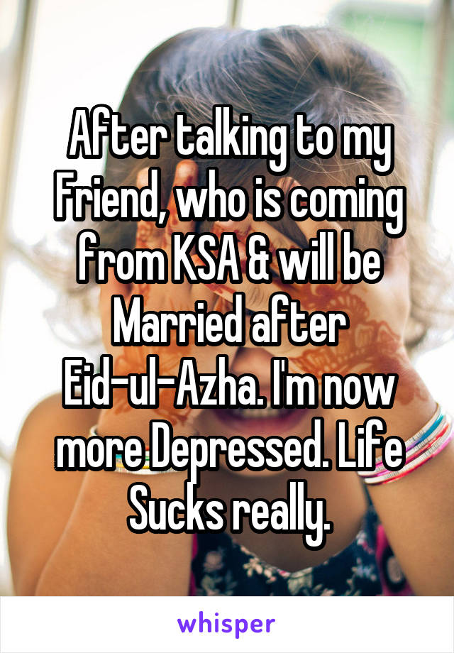 After talking to my Friend, who is coming from KSA & will be Married after Eid-ul-Azha. I'm now more Depressed. Life Sucks really.