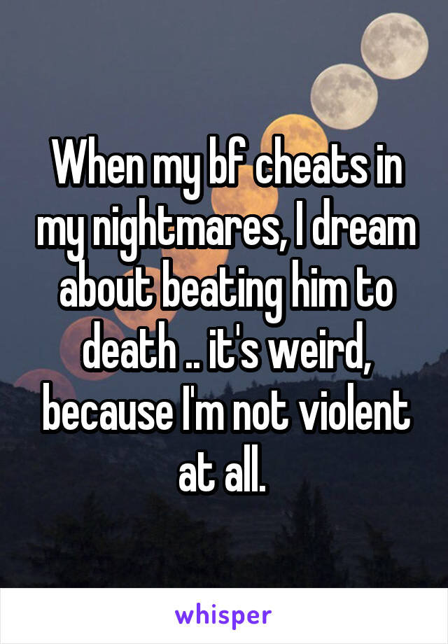 When my bf cheats in my nightmares, I dream about beating him to death .. it's weird, because I'm not violent at all. 