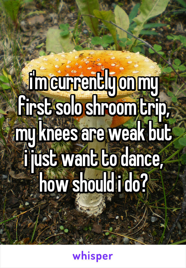 i'm currently on my first solo shroom trip, my knees are weak but i just want to dance, how should i do?