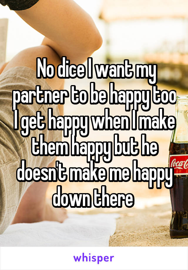  No dice I want my partner to be happy too I get happy when I make them happy but he doesn't make me happy down there 