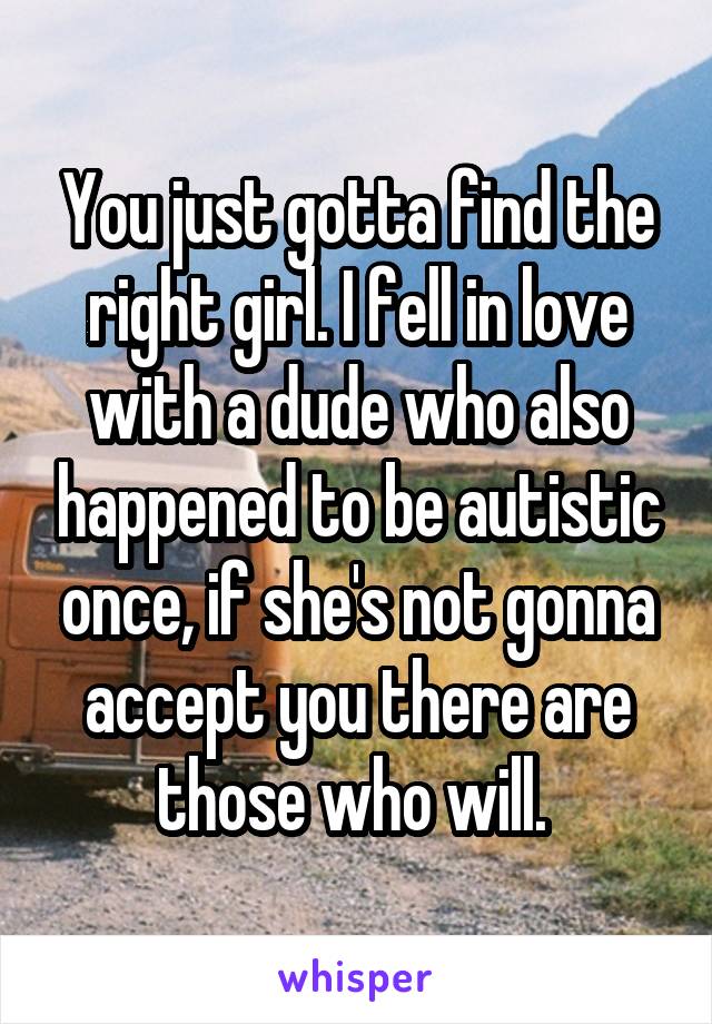 You just gotta find the right girl. I fell in love with a dude who also happened to be autistic once, if she's not gonna accept you there are those who will. 