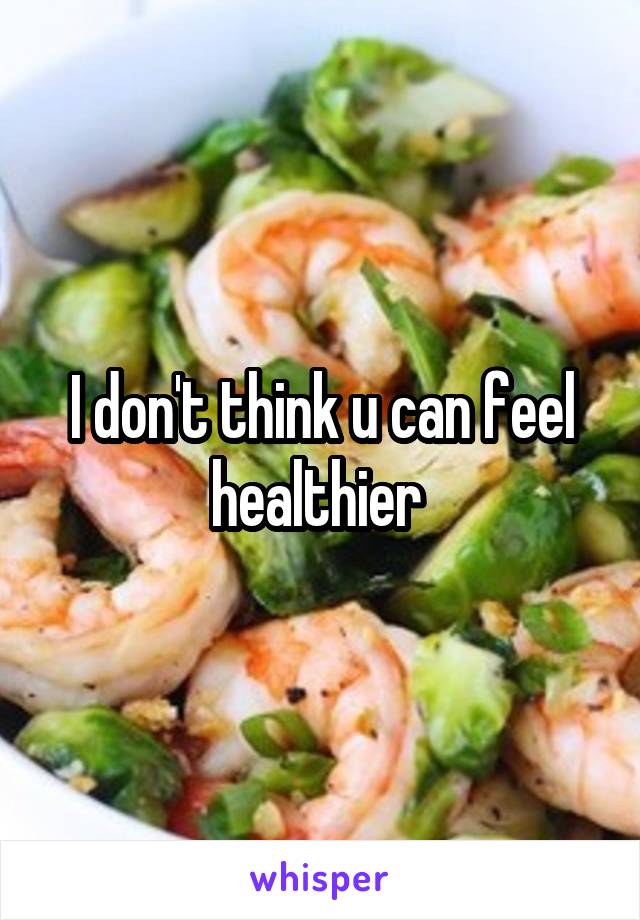 I don't think u can feel healthier 