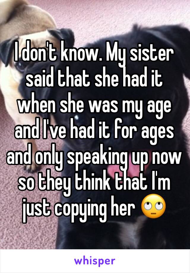 I don't know. My sister said that she had it when she was my age and I've had it for ages and only speaking up now so they think that I'm just copying her 🙄