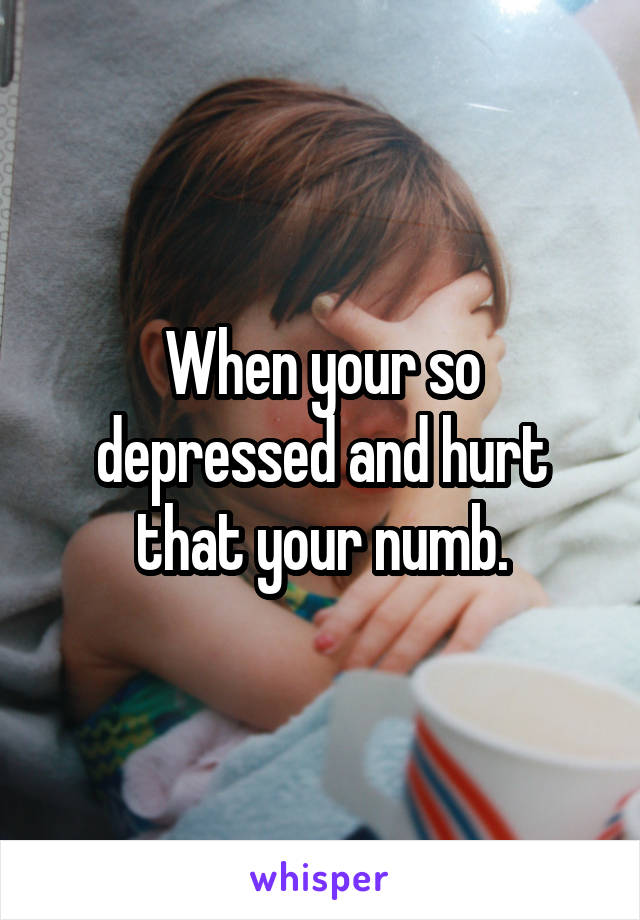 When your so depressed and hurt that your numb.