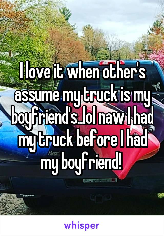 I love it when other's assume my truck is my boyfriend's..lol naw I had my truck before I had my boyfriend! 