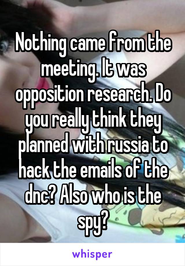 Nothing came from the meeting. It was opposition research. Do you really think they planned with russia to hack the emails of the dnc? Also who is the spy?