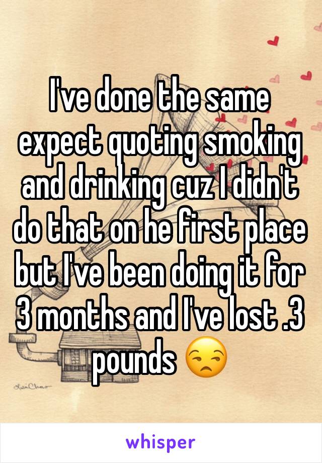 I've done the same expect quoting smoking and drinking cuz I didn't do that on he first place but I've been doing it for 3 months and I've lost .3 pounds 😒