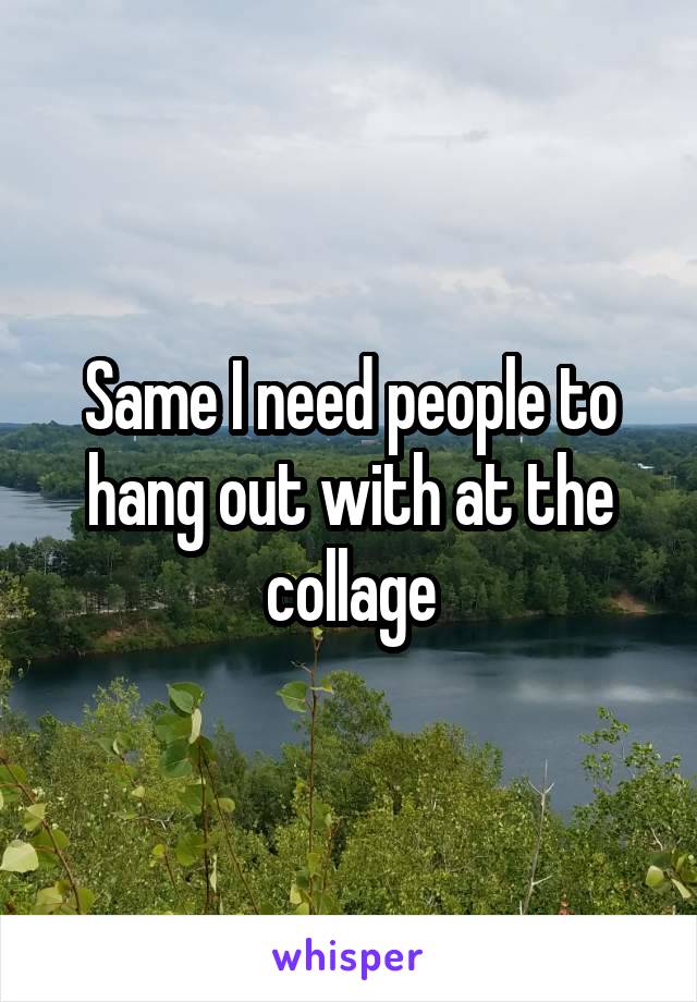 Same I need people to hang out with at the collage