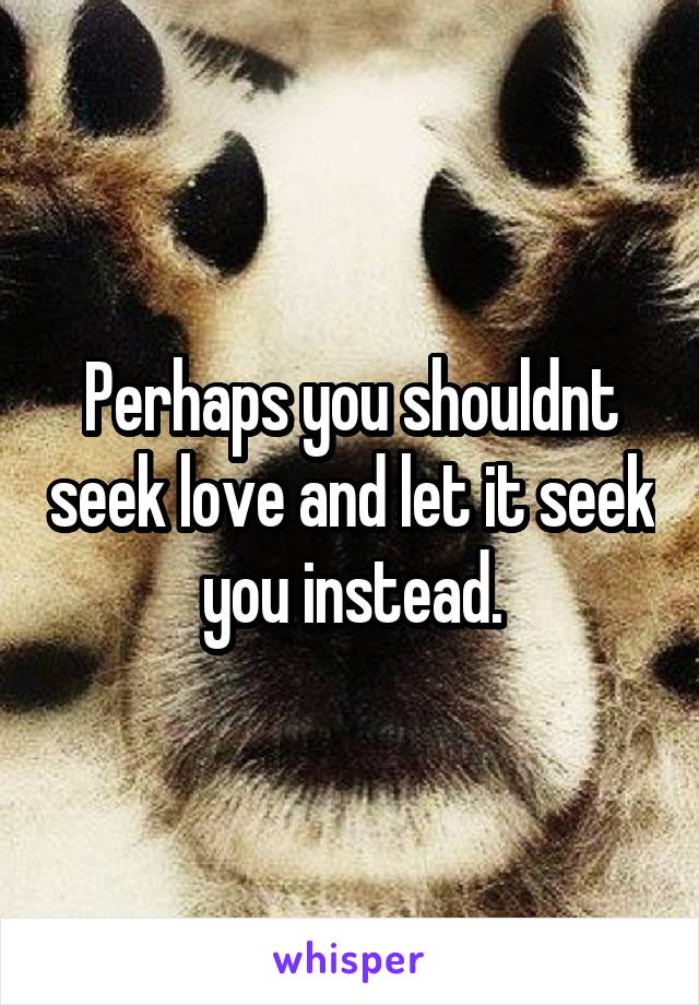 Perhaps you shouldnt seek love and let it seek you instead.