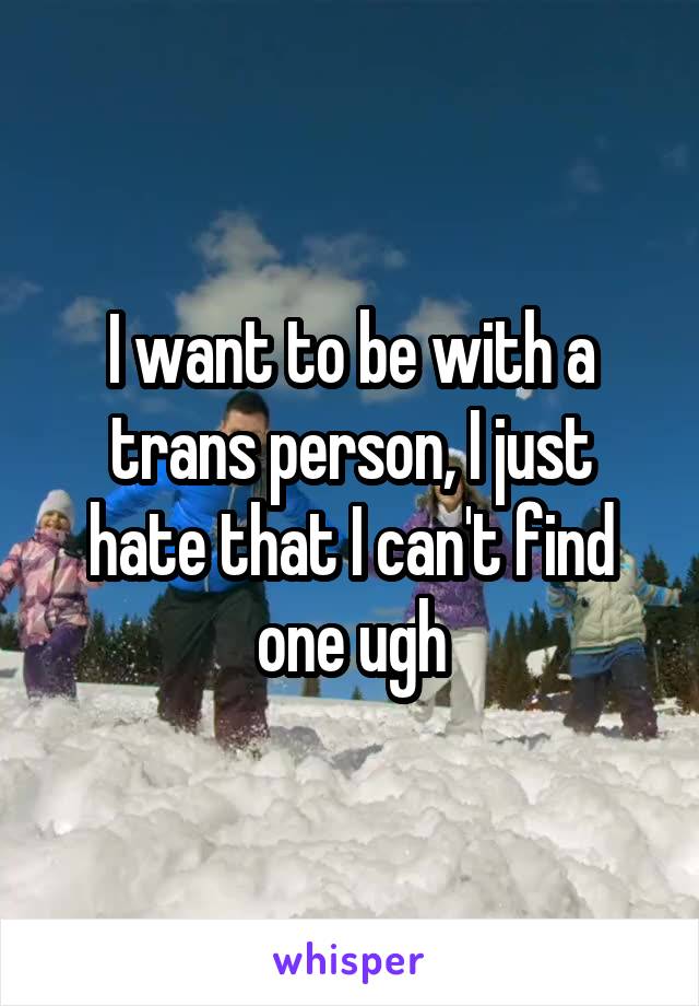 I want to be with a trans person, I just hate that I can't find one ugh