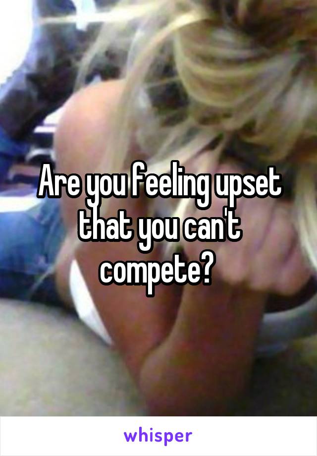 Are you feeling upset that you can't compete? 