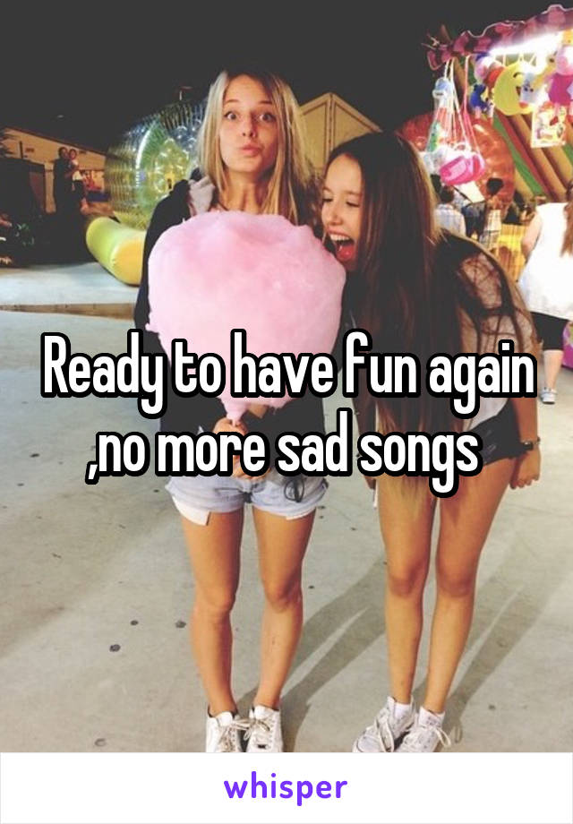 Ready to have fun again ,no more sad songs 