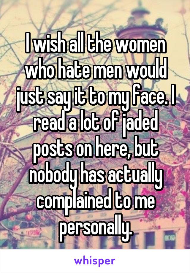 I wish all the women who hate men would just say it to my face. I read a lot of jaded posts on here, but nobody has actually complained to me personally.