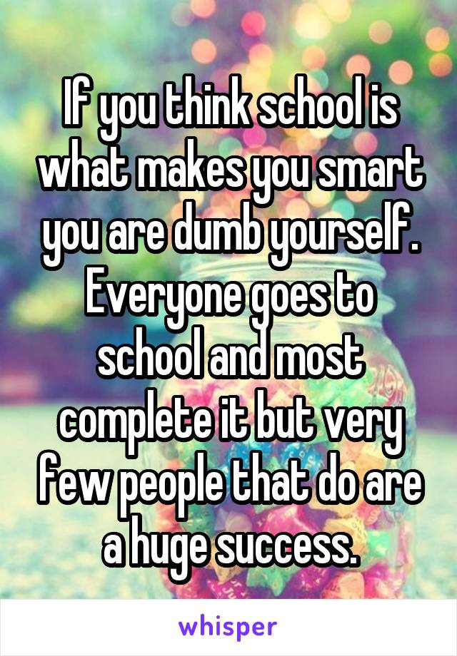 If you think school is what makes you smart you are dumb yourself. Everyone goes to school and most complete it but very few people that do are a huge success.