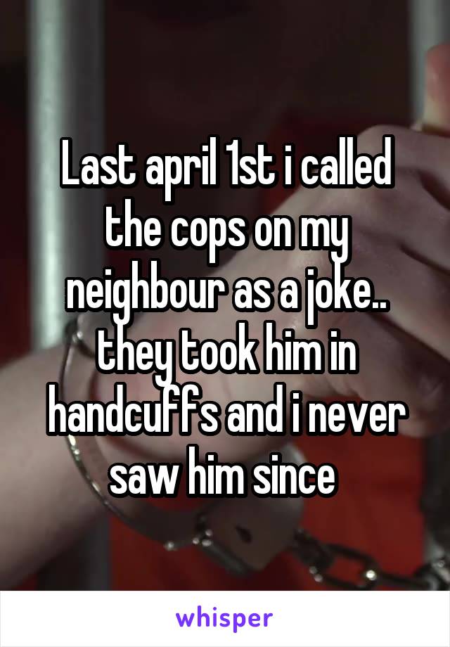 Last april 1st i called the cops on my neighbour as a joke.. they took him in handcuffs and i never saw him since 